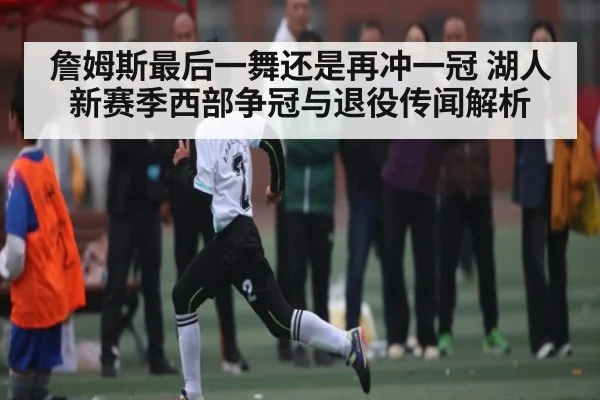 詹姆斯最后一舞还是再冲一冠 湖人新赛季西部争冠与退役传闻解析