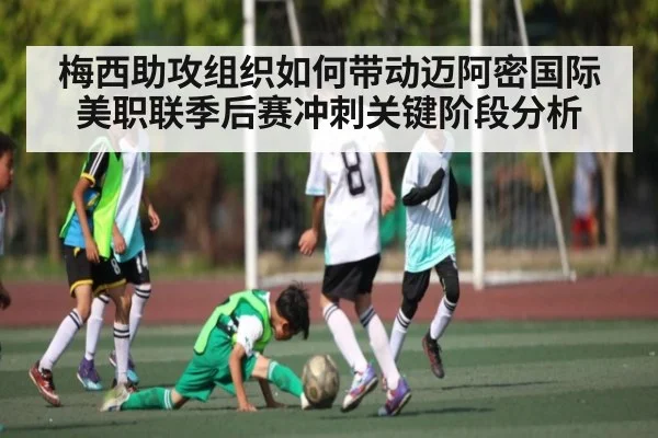 梅西助攻组织如何带动迈阿密国际美职联季后赛冲刺关键阶段分析
