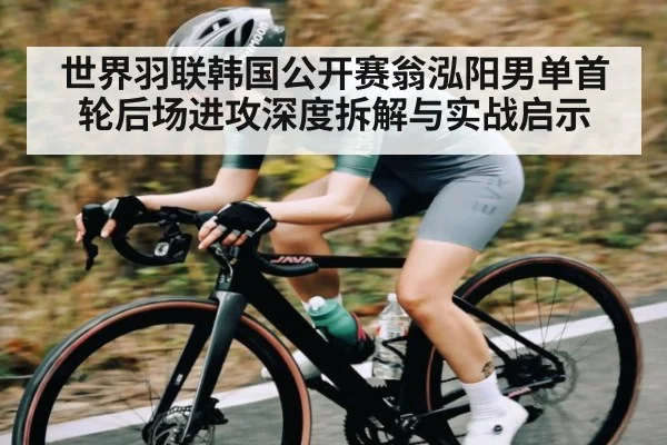 世界羽联韩国公开赛翁泓阳男单首轮后场进攻深度拆解与实战启示